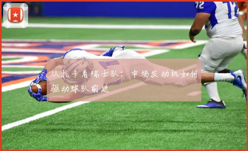 从扎卡看瑞士队：中场发动机如何驱动球队前进