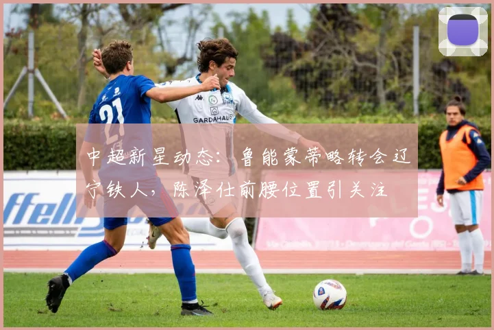 中超新星动态:鲁能蒙蒂略转会辽宁铁人,陈泽仕前腰位置引关注