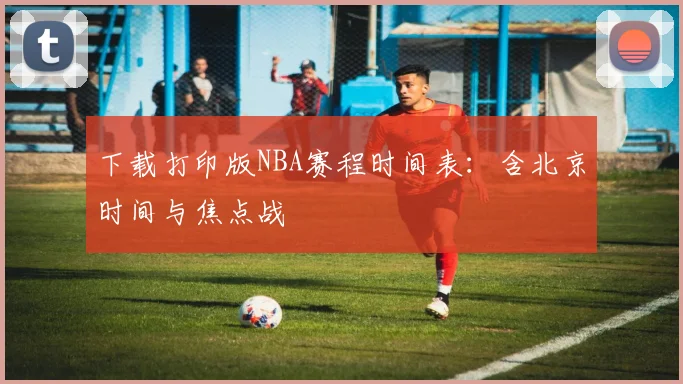 下载打印版NBA赛程时间表：含北京时间与焦点战