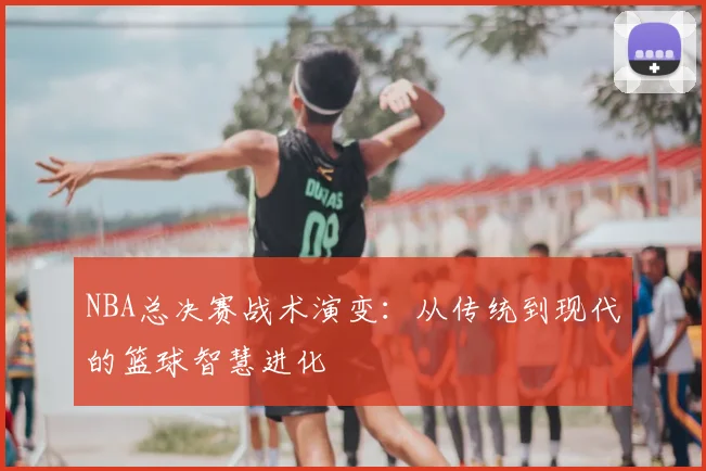 NBA总决赛战术演变：从传统到现代的篮球智慧进化