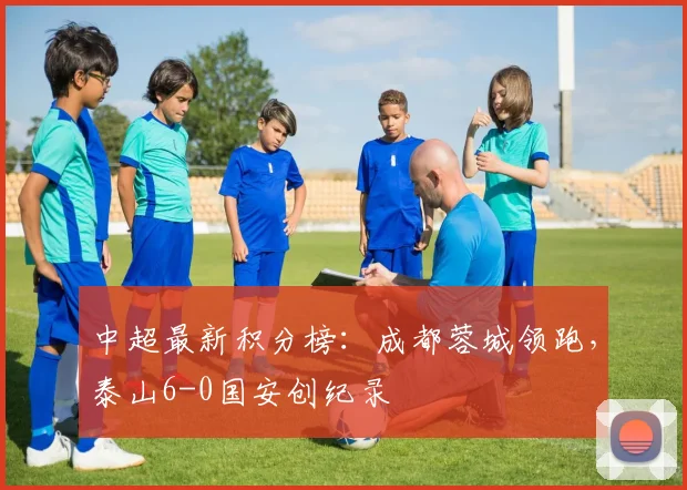 中超最新积分榜:成都蓉城领跑,泰山6-0国安创纪录