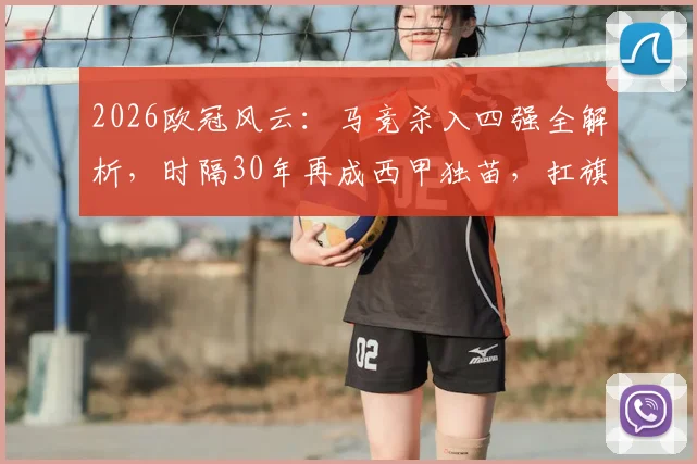 2026欧冠风云：马竞杀入四强全解析，时隔30年再成西甲独苗，扛旗背后意味着什么？