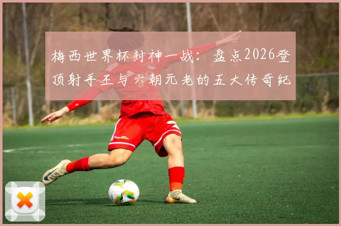 梅西世界杯封神一战：盘点2026登顶射手王与六朝元老的五大传奇纪录
