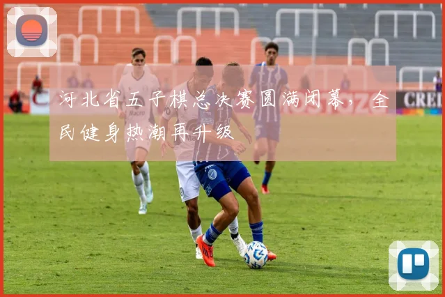 河北省五子棋总决赛圆满闭幕,全民健身热潮再升级