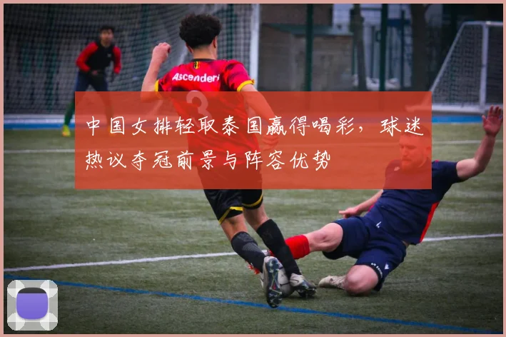 中国女排轻取泰国赢得喝彩，球迷热议夺冠前景与阵容优势