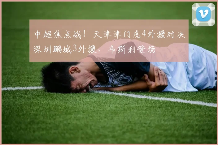 中超焦点战!天津津门虎4外援对决深圳鹏城3外援,韦斯利登场