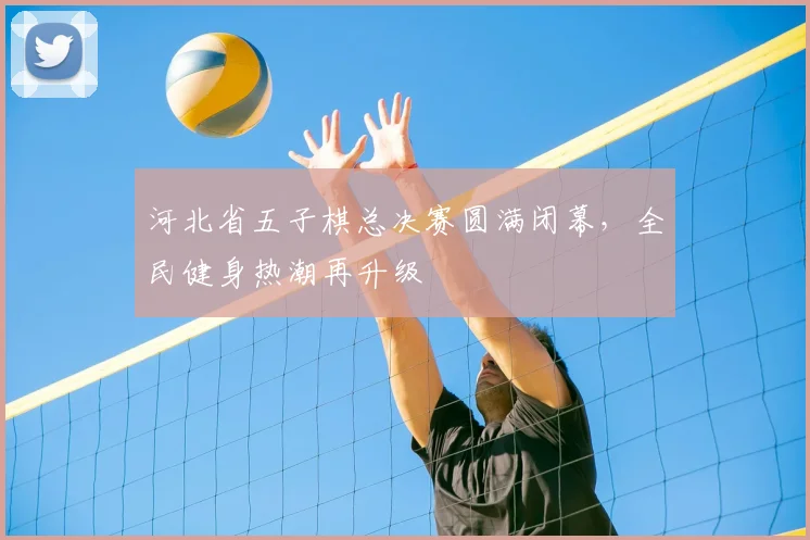 河北省五子棋总决赛圆满闭幕，全民健身热潮再升级