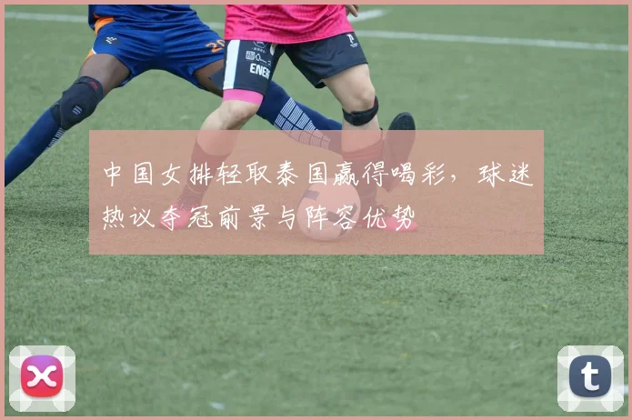中国女排轻取泰国赢得喝彩，球迷热议夺冠前景与阵容优势