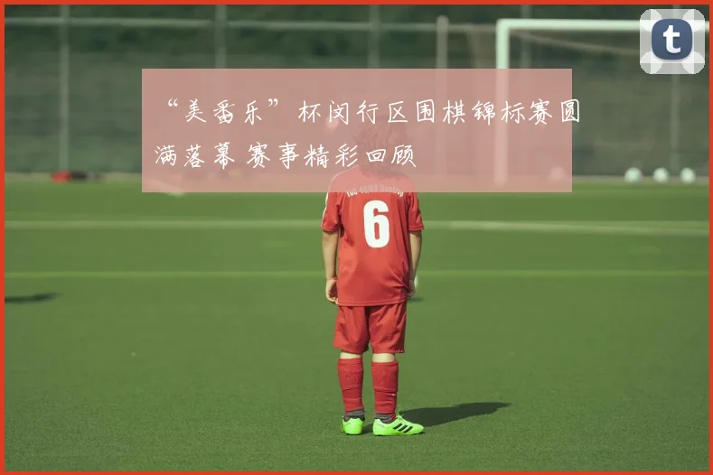 “美番乐”杯闵行区围棋锦标赛圆满落幕 赛事精彩回顾