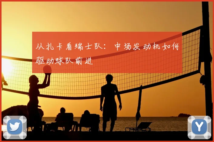 从扎卡看瑞士队：中场发动机如何驱动球队前进