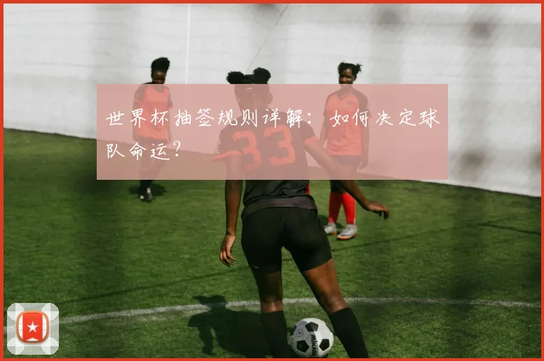 世界杯抽签规则详解:如何决定球队命运?