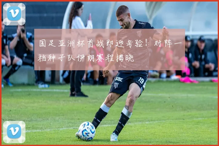 国足亚洲杯首战即迎考验!对阵一档种子队伊朗赛程揭晓