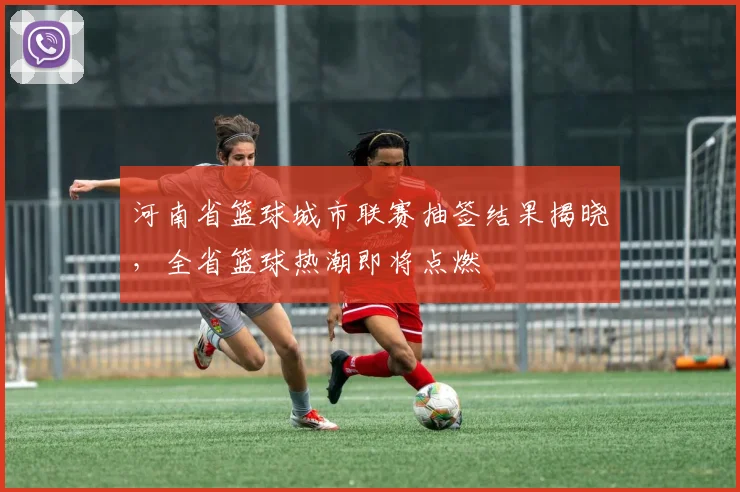 河南省篮球城市联赛抽签结果揭晓,全省篮球热潮即将点燃
